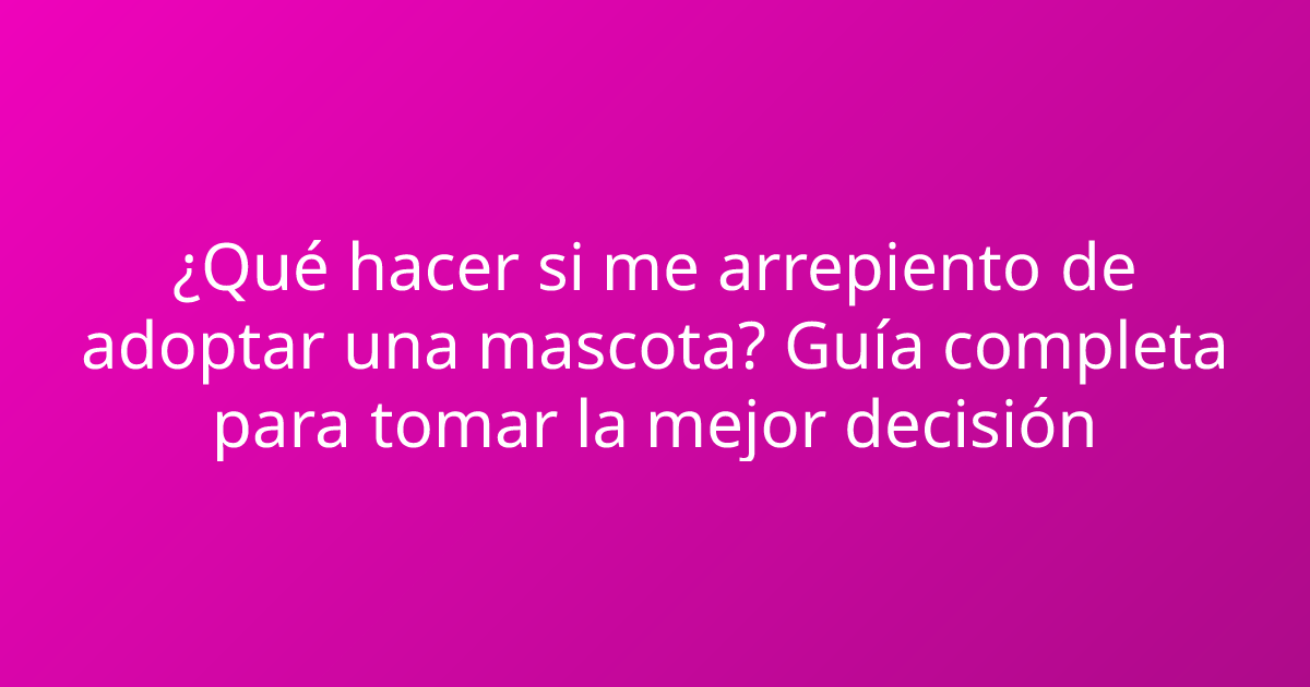 ¿Qué hacer si me arrepiento de adoptar una mascota? Guía completa para tomar la mejor decisión