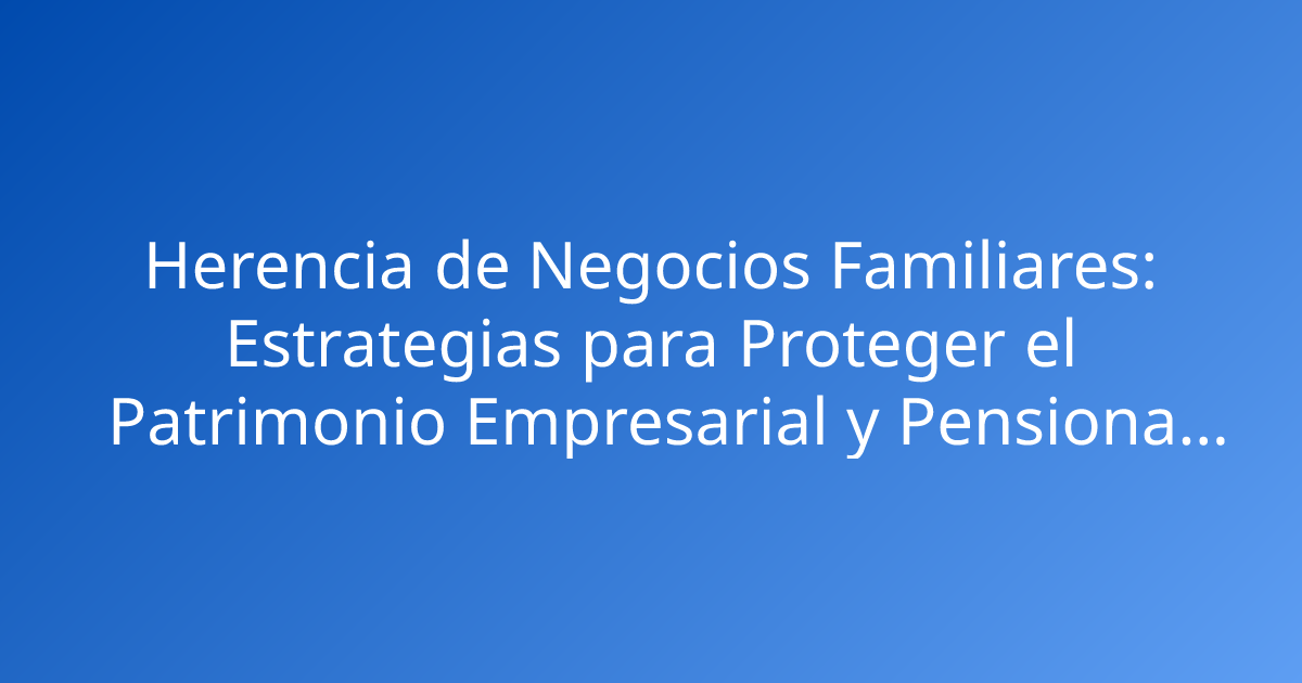 Herencia de Negocios Familiares: Estrategias para Proteger el Patrimonio Empresarial y Pensional en Colombia