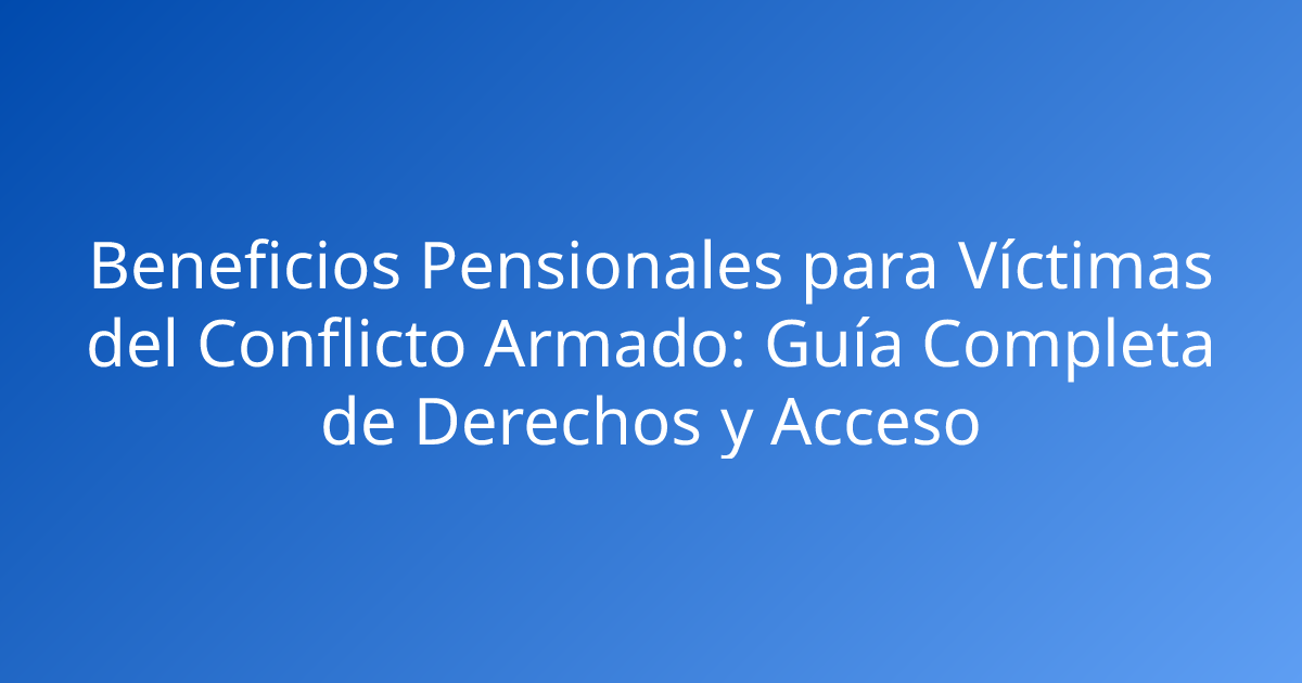 Beneficios Pensionales para Víctimas del Conflicto Armado: Guía Completa de Derechos y Acceso