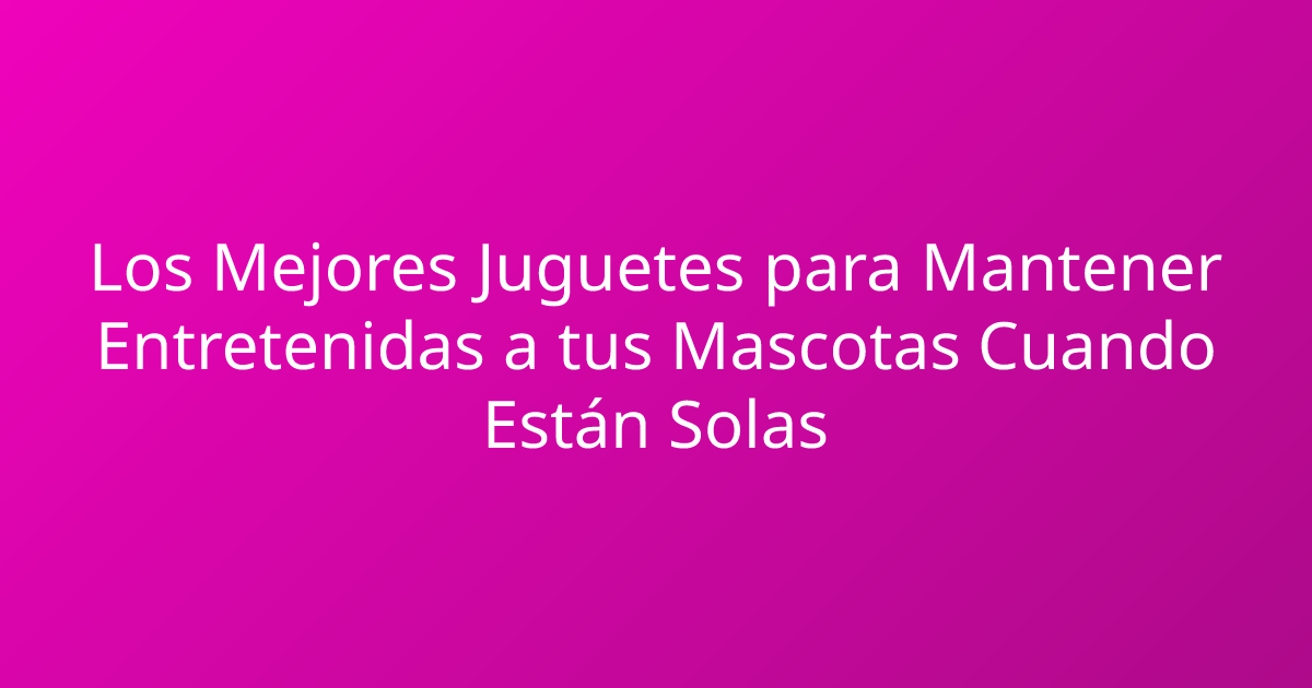 Los Mejores Juguetes para Mantener Entretenidas a tus Mascotas Cuando Están Solas