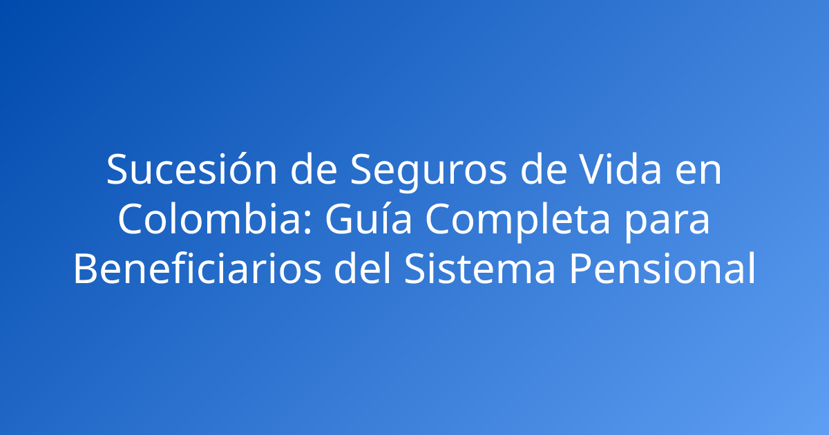 Sucesión de Seguros de Vida en Colombia: Guía Completa para Beneficiarios del Sistema Pensional