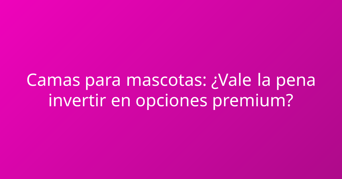 Camas para mascotas: ¿Vale la pena invertir en opciones premium?
