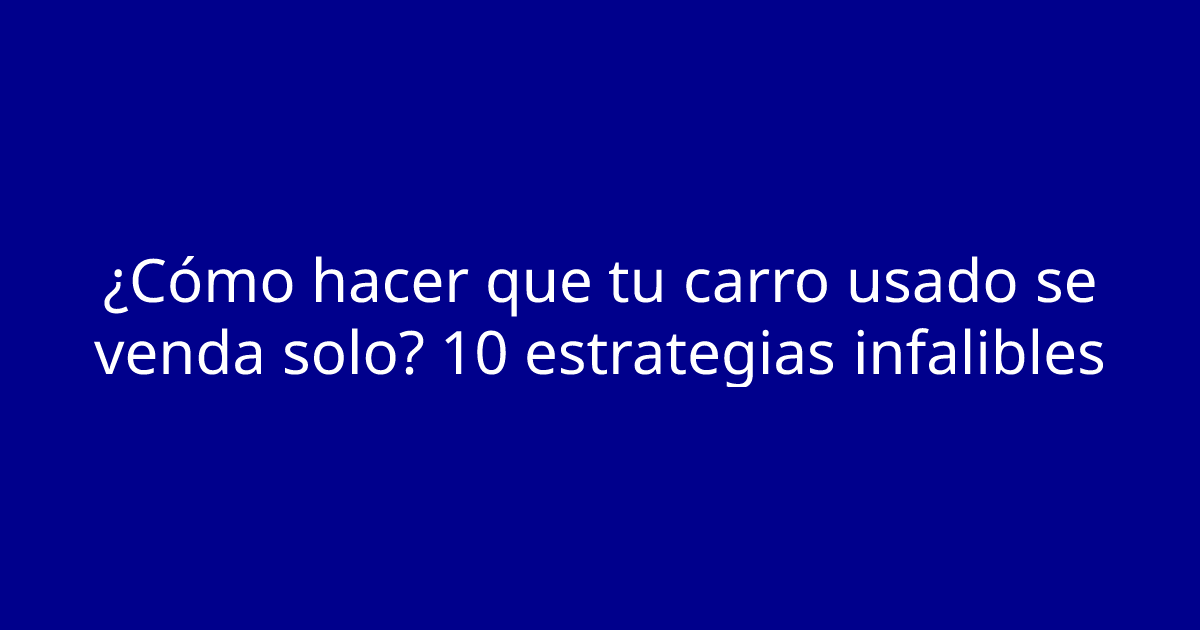 ¿Cómo hacer que tu carro usado se venda solo? 10 estrategias infalibles