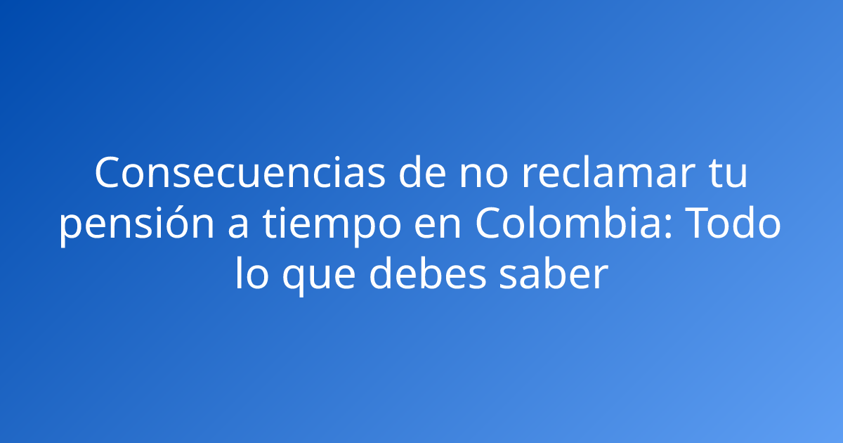Consecuencias de no reclamar tu pensión a tiempo en Colombia: Todo lo que debes saber