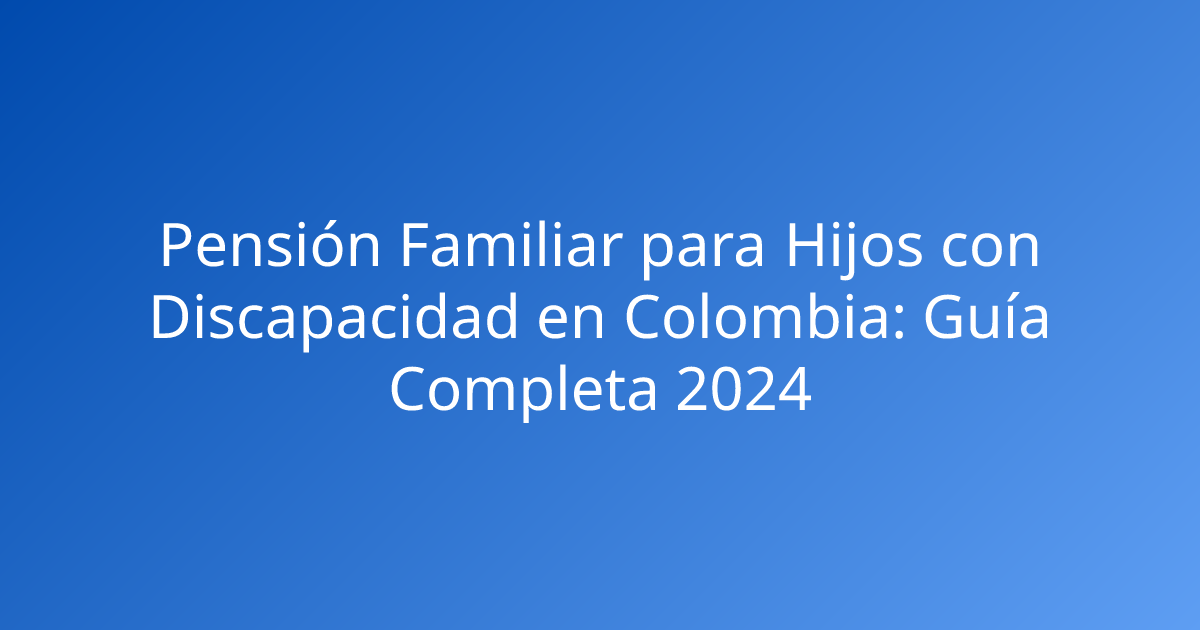 Pensión Familiar para Hijos con Discapacidad en Colombia: Guía Completa 2024