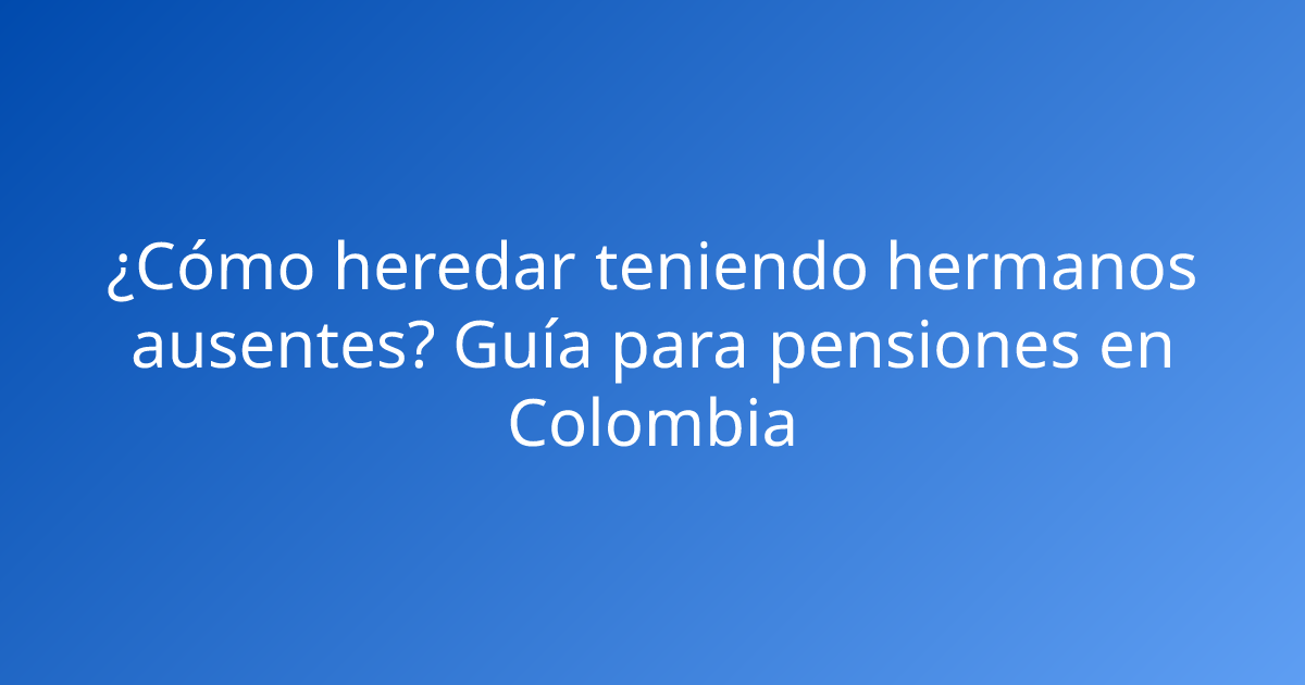 ¿Cómo heredar teniendo hermanos ausentes? Guía para pensiones en Colombia