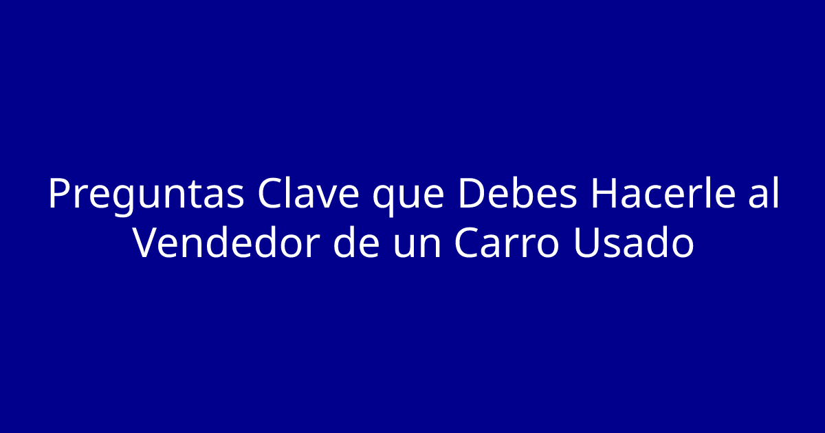 Preguntas Clave que Debes Hacerle al Vendedor de un Carro Usado