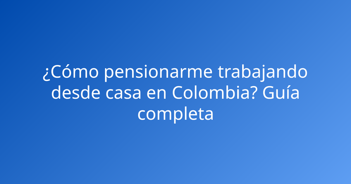 ¿Cómo pensionarme trabajando desde casa en Colombia? Guía completa