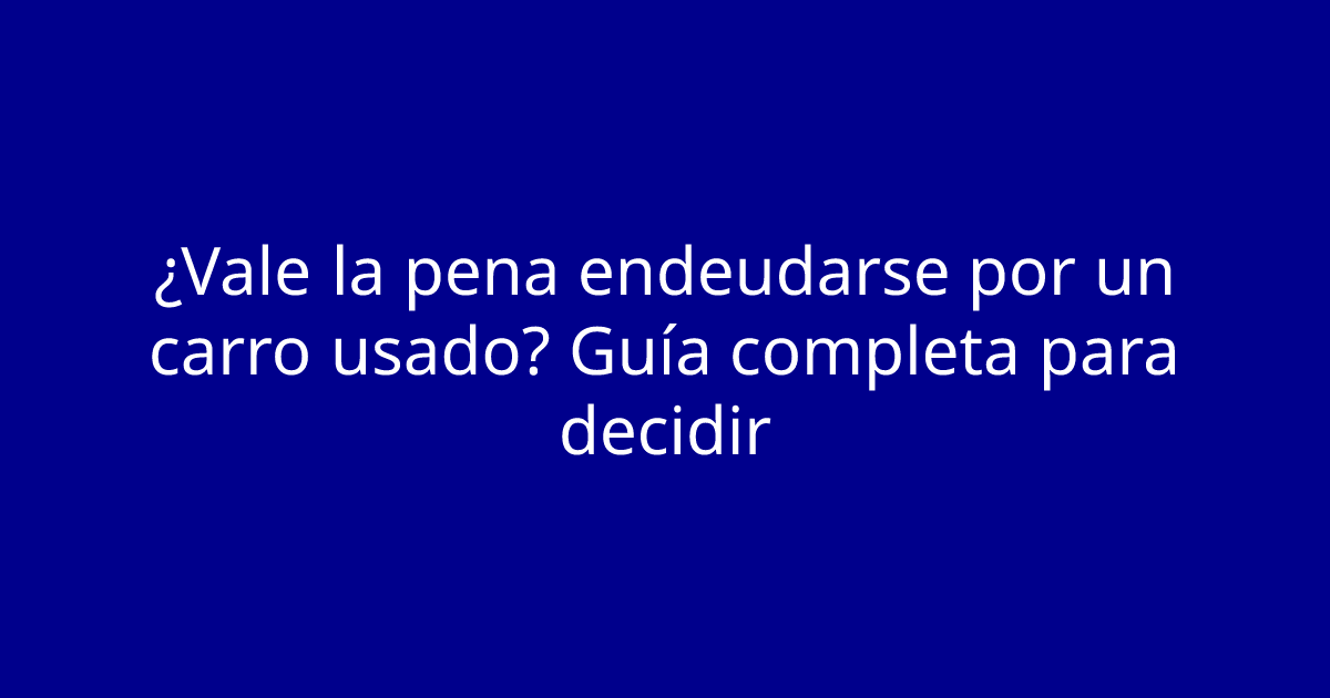 ¿Vale la pena endeudarse por un carro usado? Guía completa para decidir