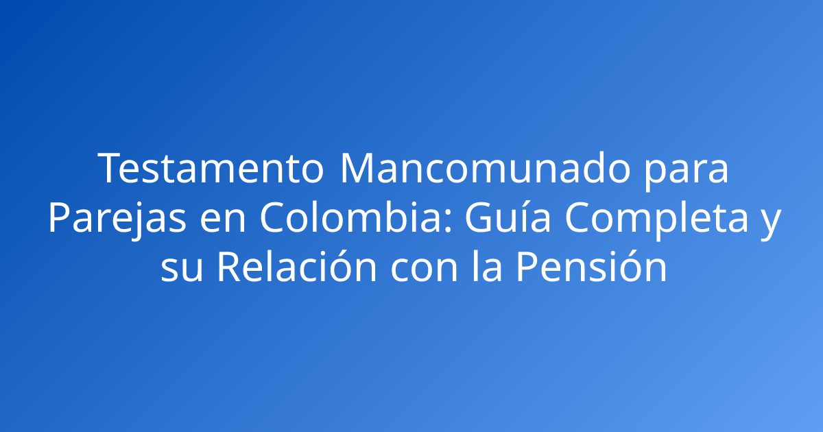 Testamento Mancomunado para Parejas en Colombia: Guía Completa y su Relación con la Pensión