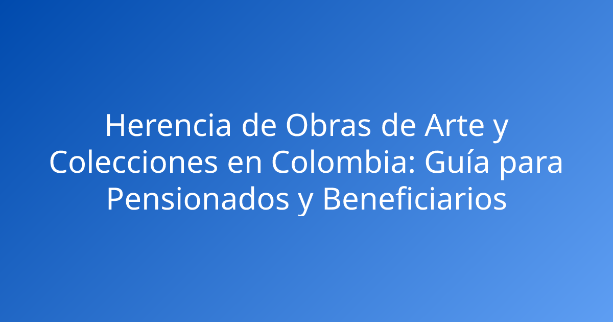 Herencia de Obras de Arte y Colecciones en Colombia: Guía para Pensionados y Beneficiarios