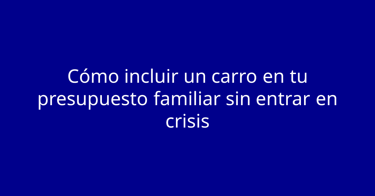 Cómo incluir un carro en tu presupuesto familiar sin entrar en crisis