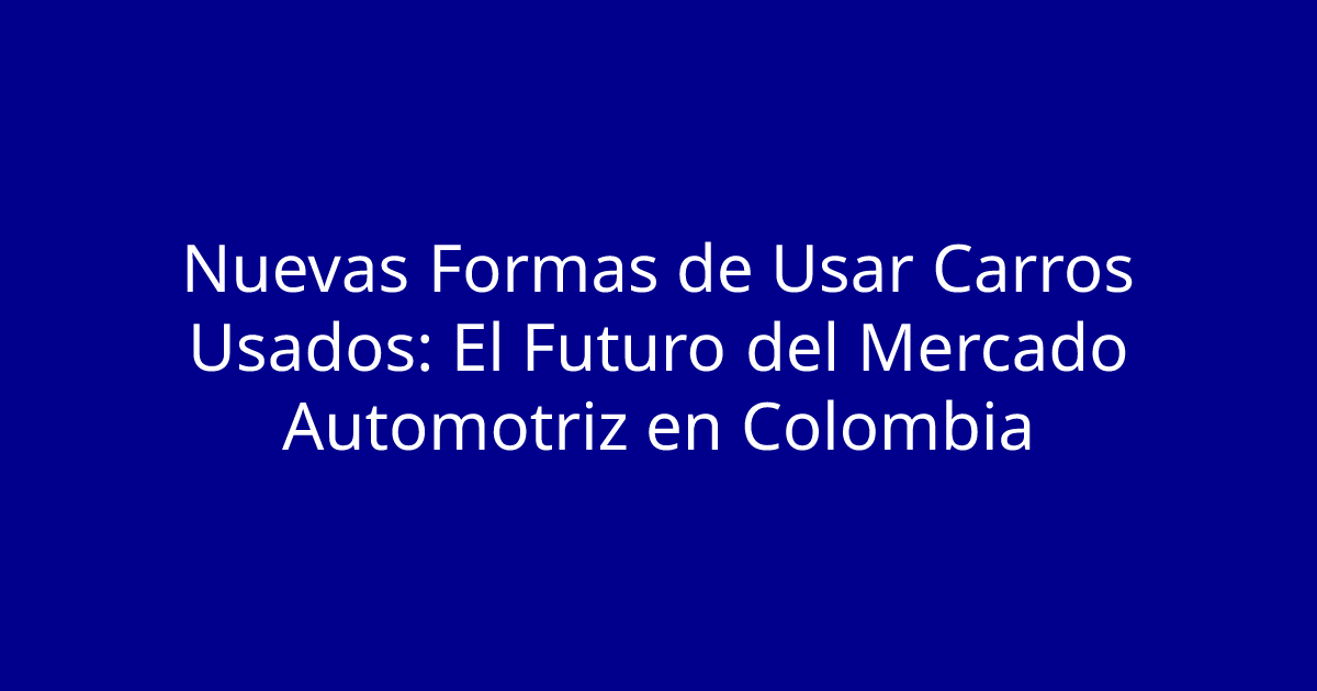 Nuevas Formas de Usar Carros Usados: El Futuro del Mercado Automotriz en Colombia