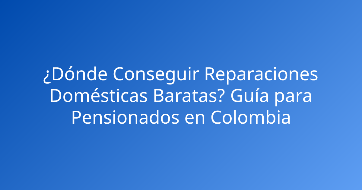 ¿Dónde Conseguir Reparaciones Domésticas Baratas? Guía para Pensionados en Colombia