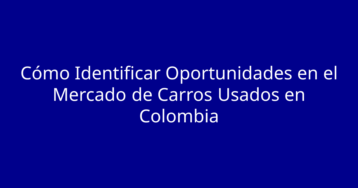 Cómo Identificar Oportunidades en el Mercado de Carros Usados en Colombia