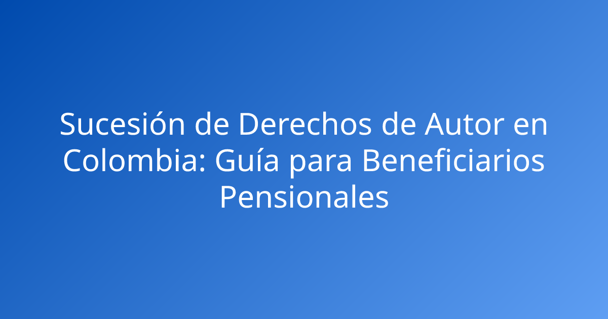 Sucesión de Derechos de Autor en Colombia: Guía para Beneficiarios Pensionales