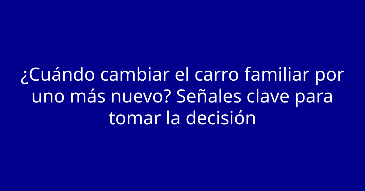¿Cuándo cambiar el carro familiar por uno más nuevo? Señales clave para tomar la decisión