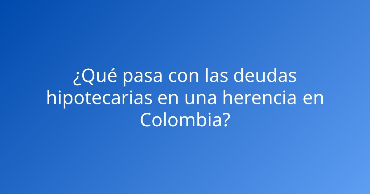 ¿Qué pasa con las deudas hipotecarias en una herencia en Colombia?