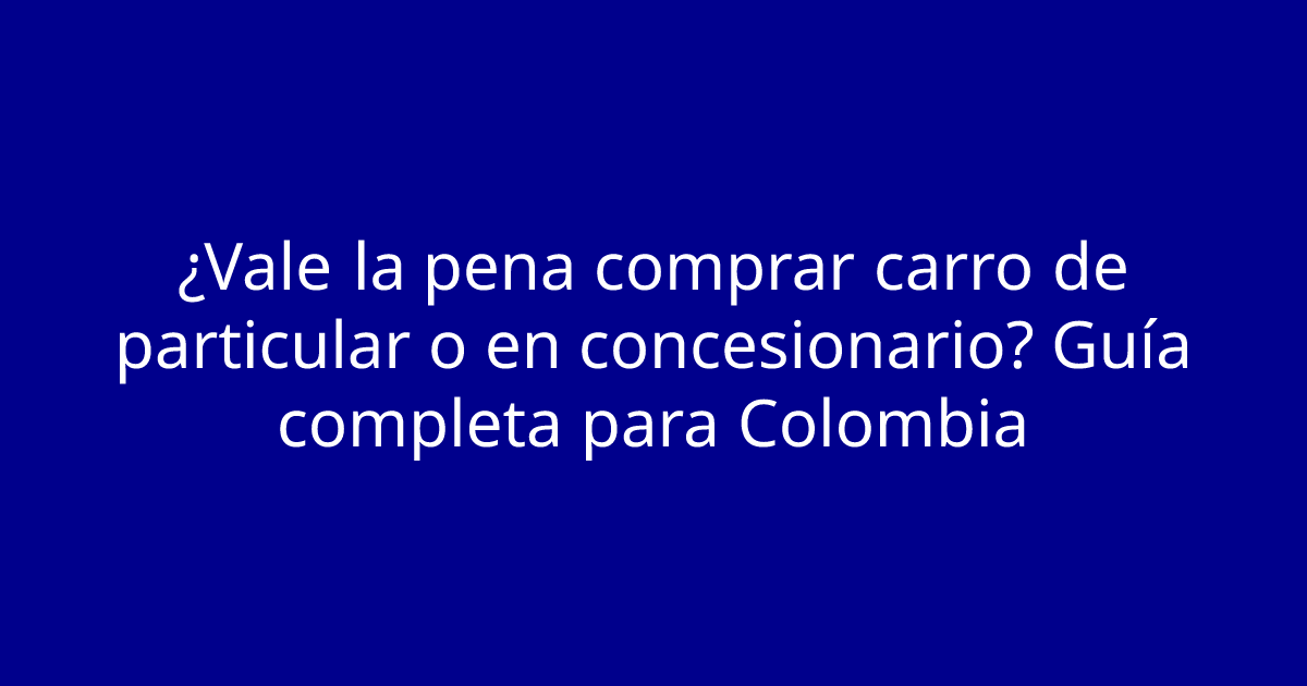 ¿Vale la pena comprar carro de particular o en concesionario? Guía completa para Colombia