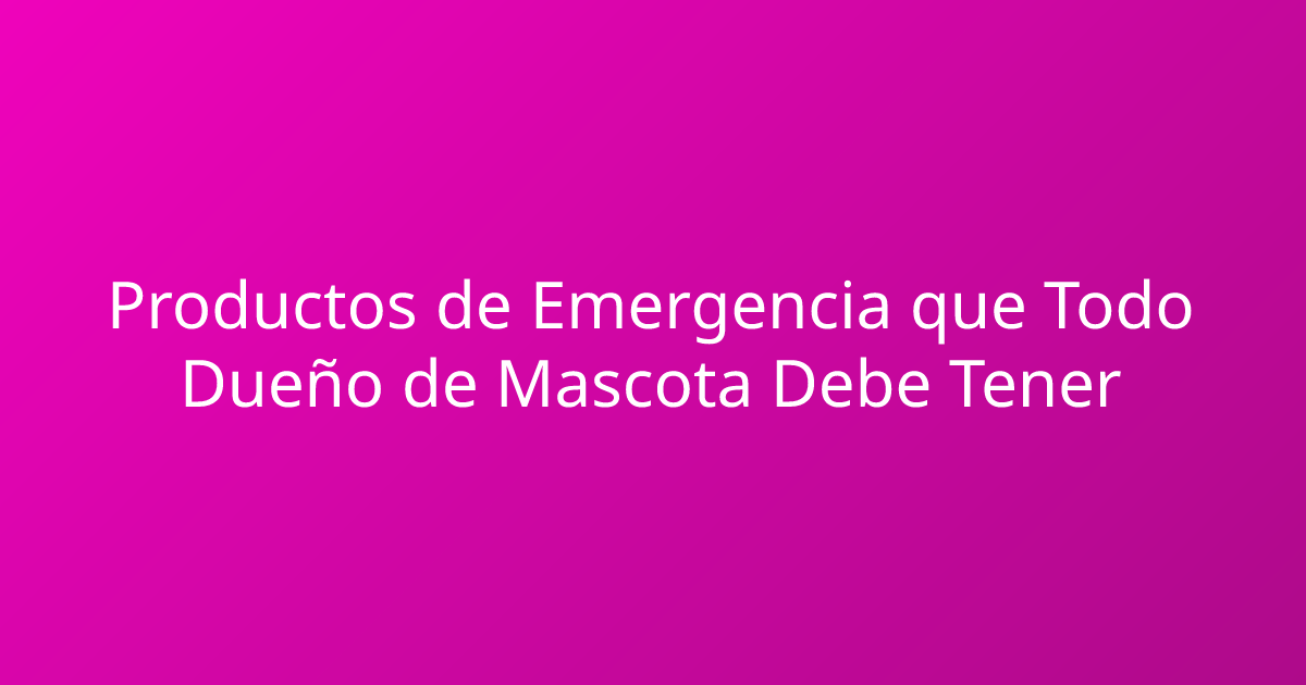 Productos de Emergencia que Todo Dueño de Mascota Debe Tener