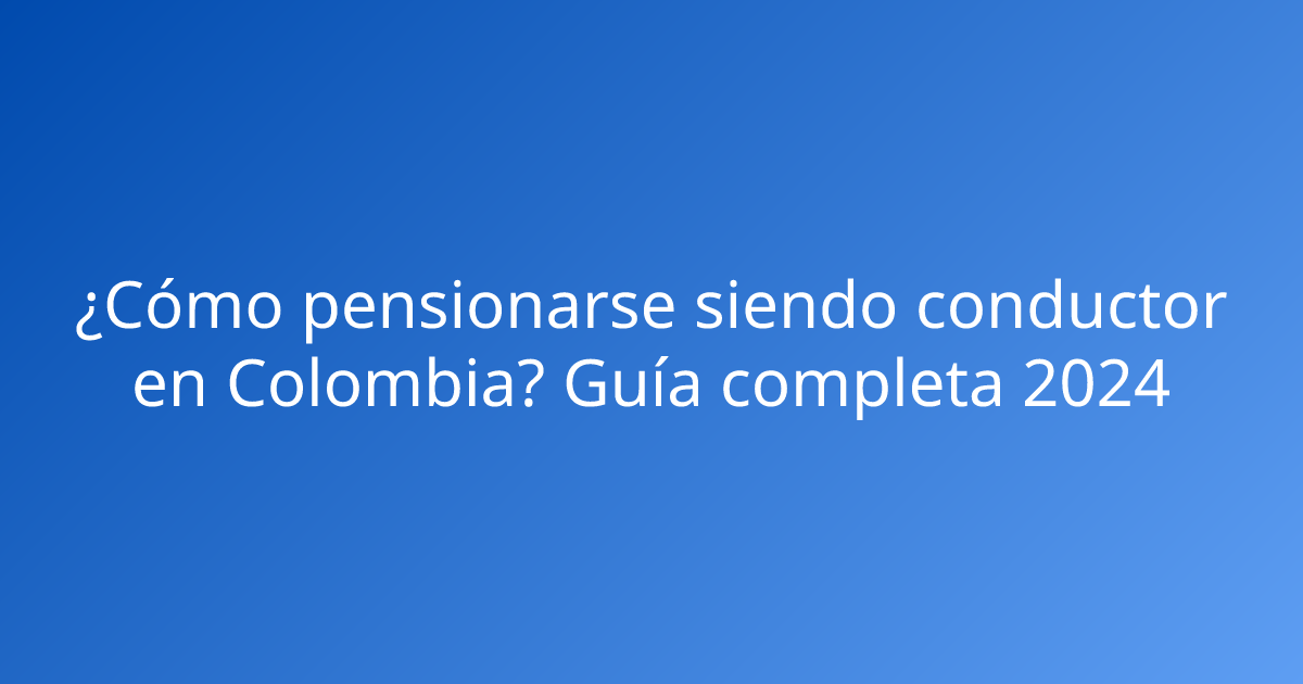 ¿Cómo pensionarse siendo conductor en Colombia? Guía completa 2024