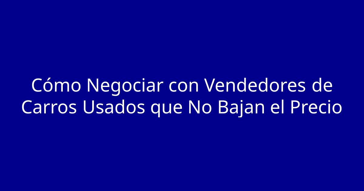 Cómo Negociar con Vendedores de Carros Usados que No Bajan el Precio