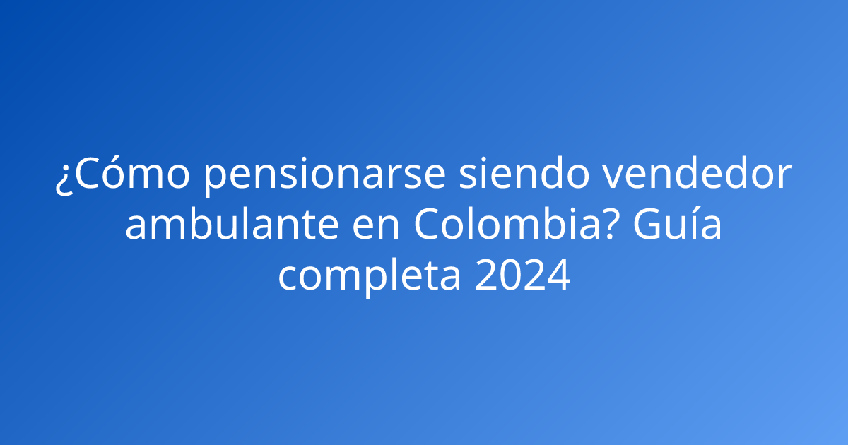 ¿Cómo pensionarse siendo vendedor ambulante en Colombia? Guía completa 2024