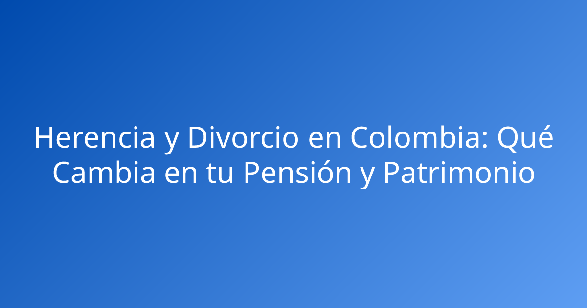 Herencia y Divorcio en Colombia: Qué Cambia en tu Pensión y Patrimonio