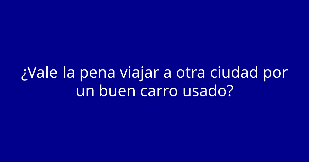 ¿Vale la pena viajar a otra ciudad por un buen carro usado?
