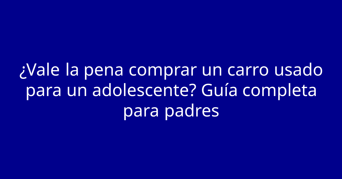 ¿Vale la pena comprar un carro usado para un adolescente? Guía completa para padres
