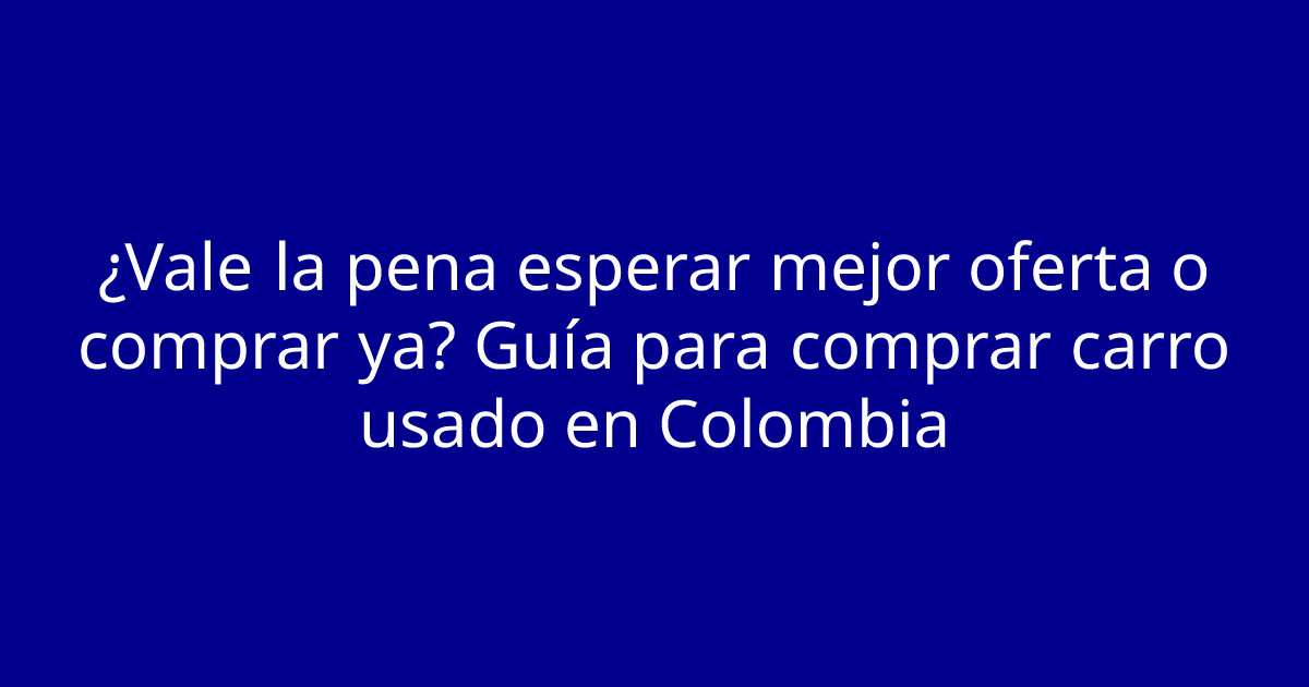 ¿Vale la pena esperar mejor oferta o comprar ya? Guía para comprar carro usado en Colombia