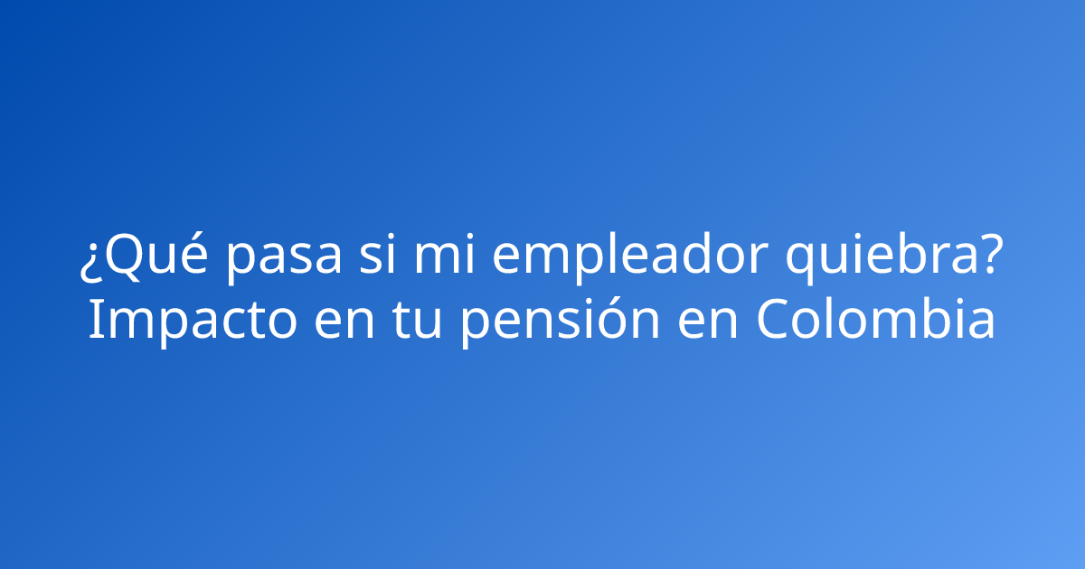 ¿Qué pasa si mi empleador quiebra? Impacto en tu pensión en Colombia