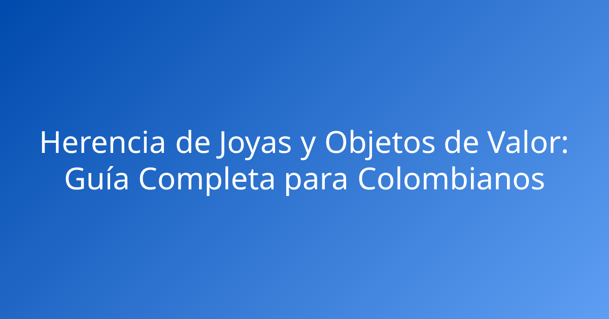 Herencia de Joyas y Objetos de Valor: Guía Completa para Colombianos