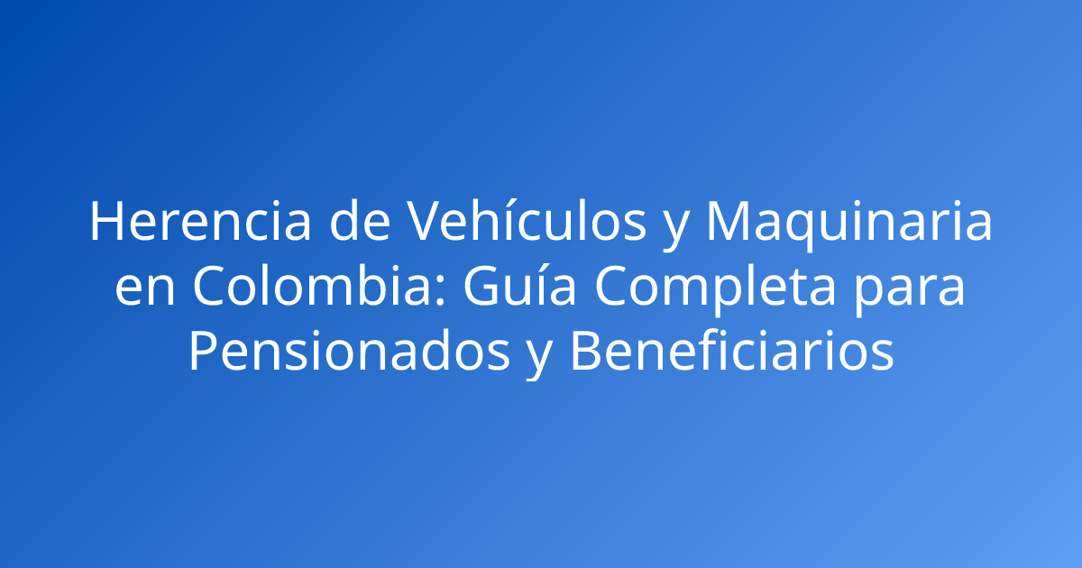 Herencia de Vehículos y Maquinaria en Colombia: Guía Completa para Pensionados y Beneficiarios