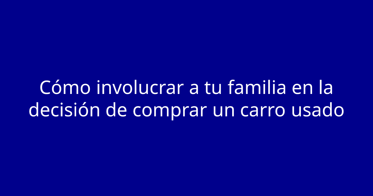 Cómo involucrar a tu familia en la decisión de comprar un carro usado
