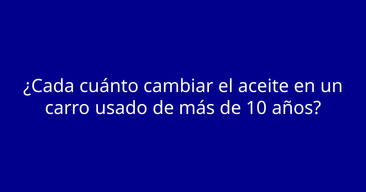 ¿Cada cuánto cambiar el aceite en un carro usado de más de 10 años?