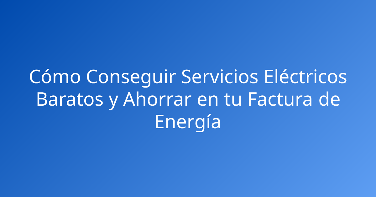 Cómo Conseguir Servicios Eléctricos Baratos y Ahorrar en tu Factura de Energía