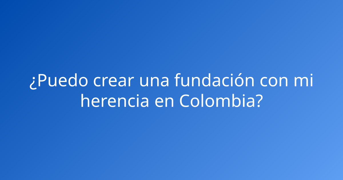 ¿Puedo crear una fundación con mi herencia en Colombia?