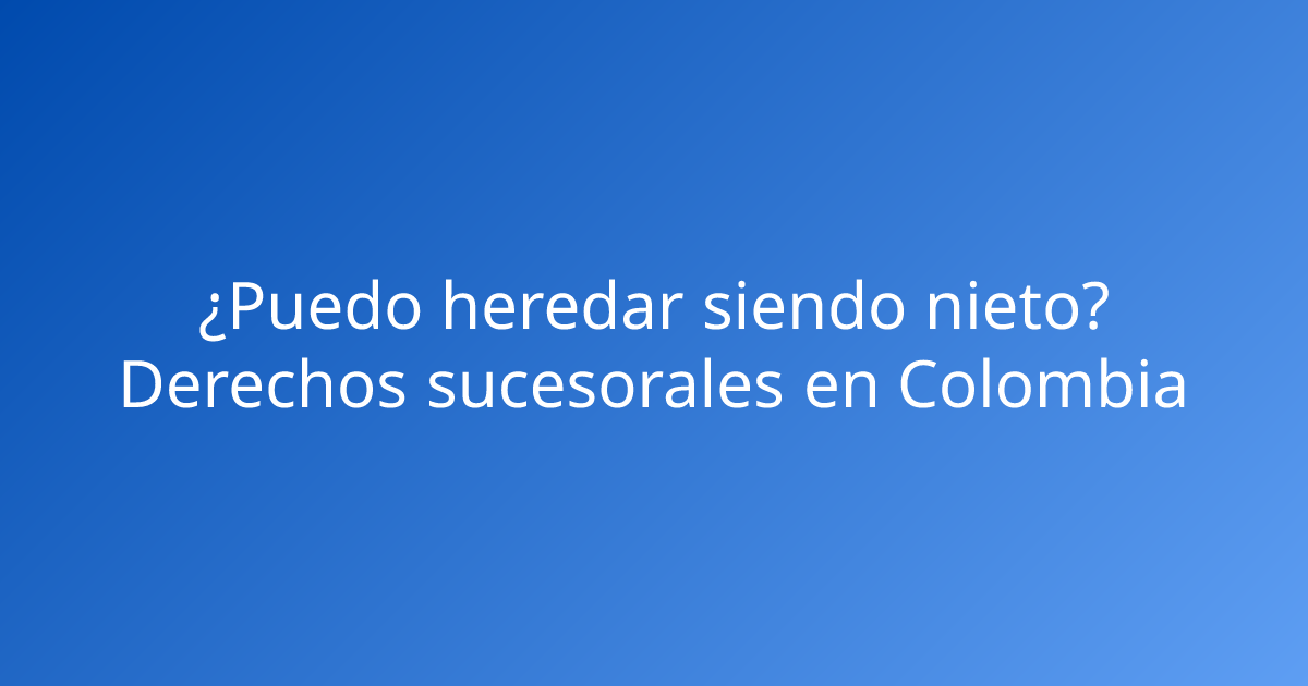 ¿Puedo heredar siendo nieto? Derechos sucesorales en Colombia