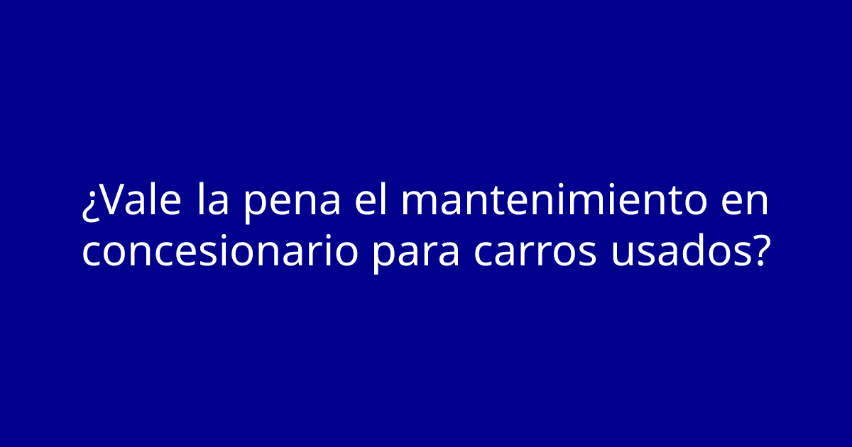 ¿Vale la pena el mantenimiento en concesionario para carros usados?