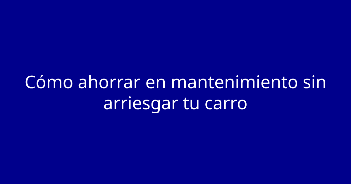 Cómo ahorrar en mantenimiento sin arriesgar tu carro