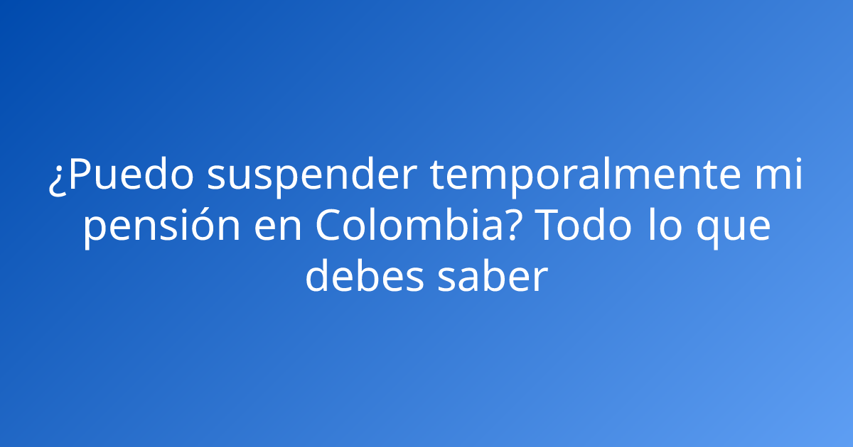¿Puedo suspender temporalmente mi pensión en Colombia? Todo lo que debes saber