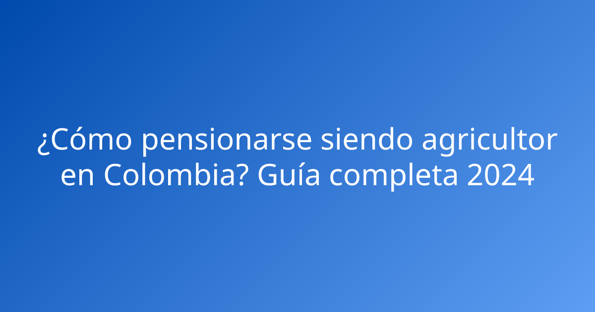 ¿Cómo pensionarse siendo agricultor en Colombia? Guía completa 2024