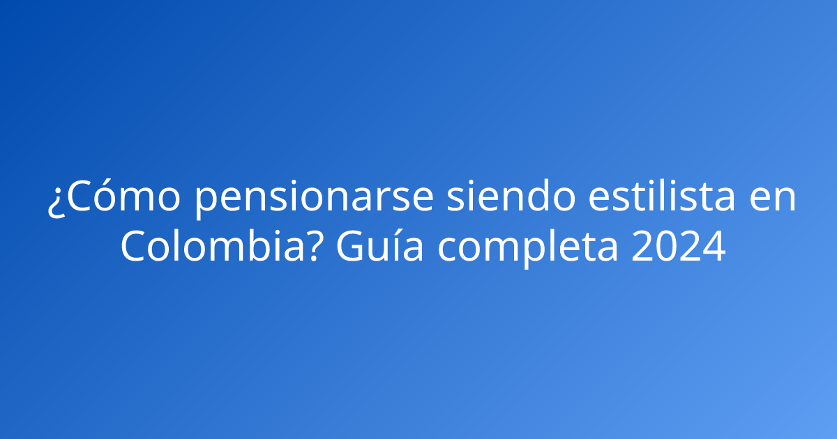 ¿Cómo pensionarse siendo estilista en Colombia? Guía completa 2024