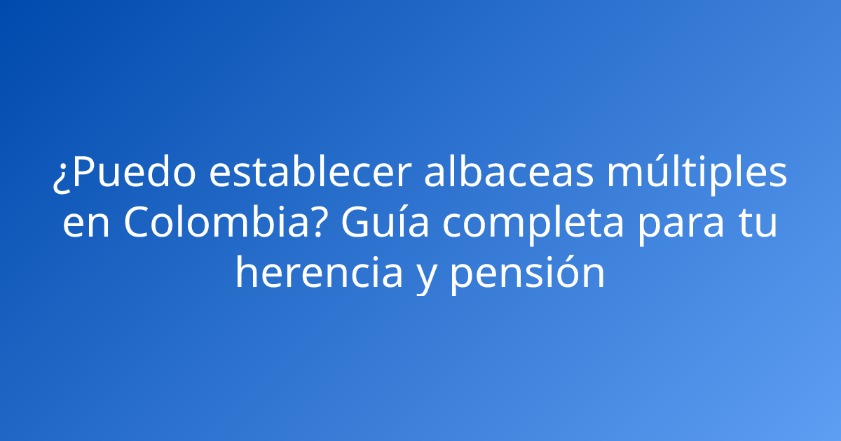 ¿Puedo establecer albaceas múltiples en Colombia? Guía completa para tu herencia y pensión
