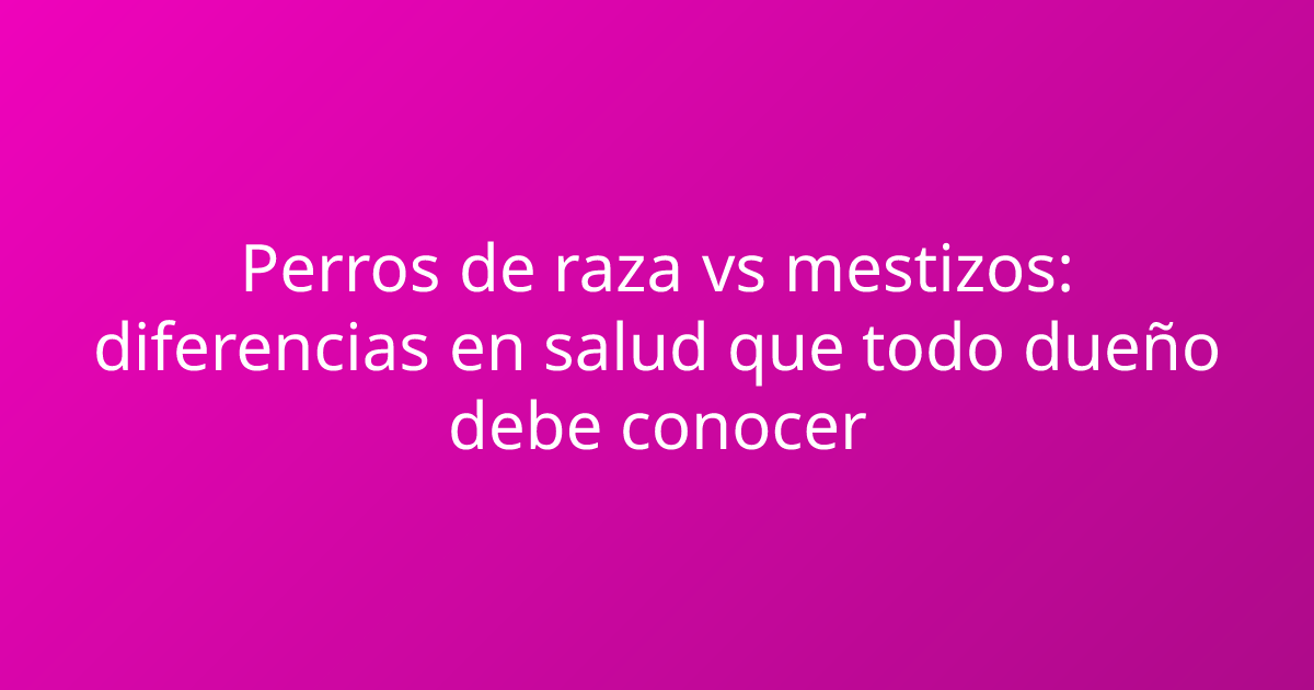 Perros de raza vs mestizos: diferencias en salud que todo dueño debe conocer
