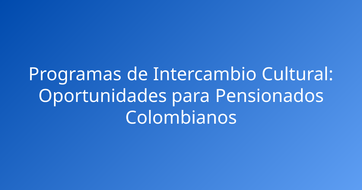 Programas de Intercambio Cultural: Oportunidades para Pensionados Colombianos