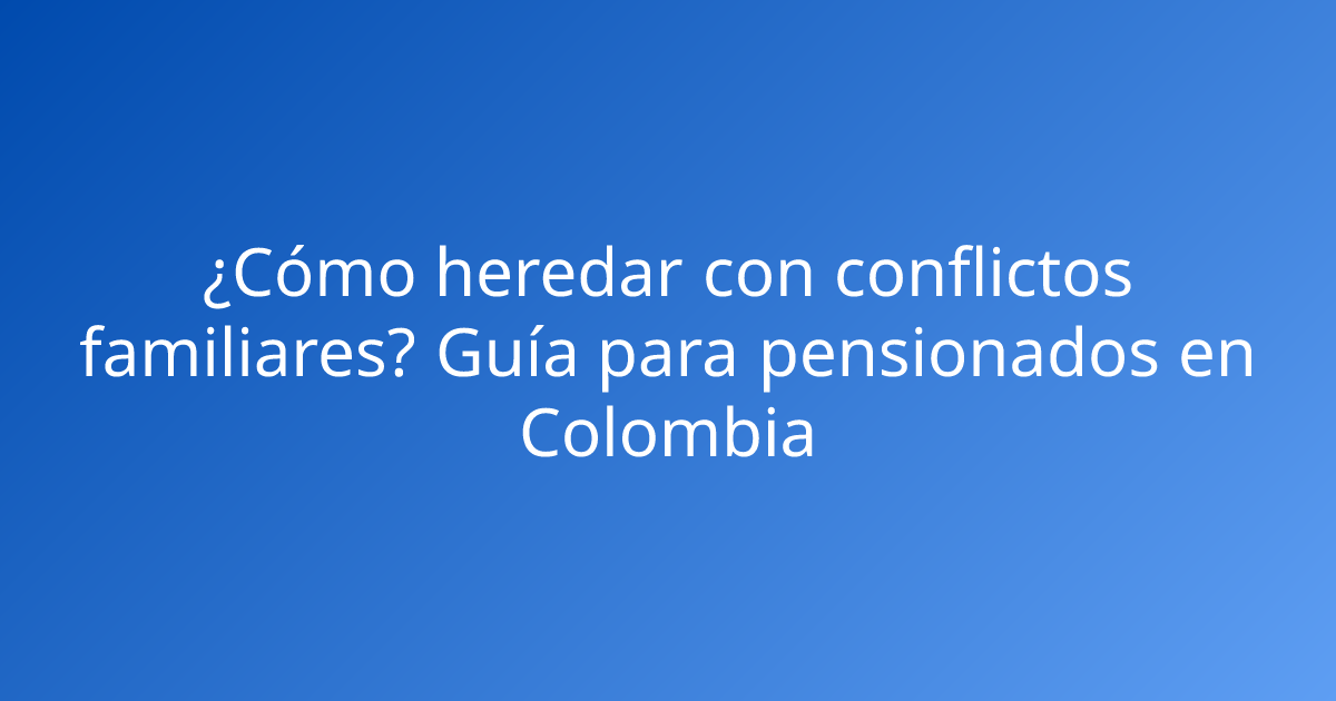 ¿Cómo heredar con conflictos familiares? Guía para pensionados en Colombia
