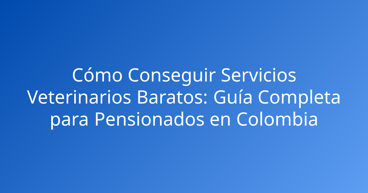 Cómo Conseguir Servicios Veterinarios Baratos: Guía Completa para Pensionados en Colombia