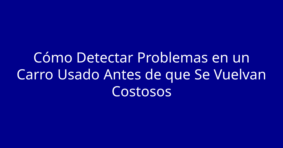 Cómo Detectar Problemas en un Carro Usado Antes de que Se Vuelvan Costosos